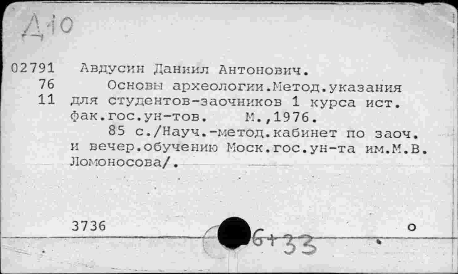 ﻿02791
76
11
Авдусин Даниил Антонович.
Основы археологии.Метод.указания для студентов-заочников 1 курса ист. фак.гос.ун-тов. М.,1976.
85 с./Науч.-метод.кабинет по заоч. и вечер.обучению Моск.гос.ун-та им.М.В. Ломоносова/.	_____
3736